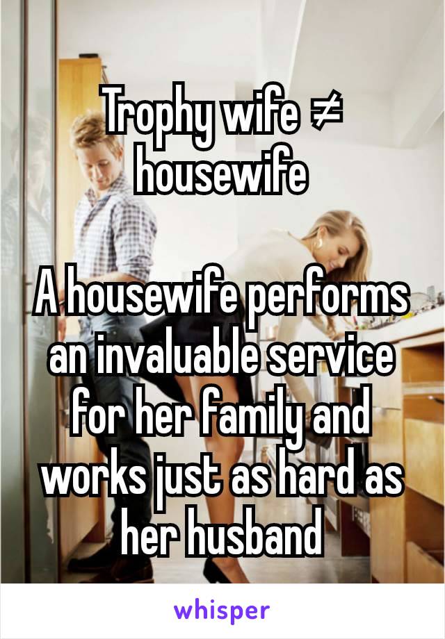 Trophy wife ≠ housewife

A housewife performs an invaluable service for her family and works just as hard as her husband