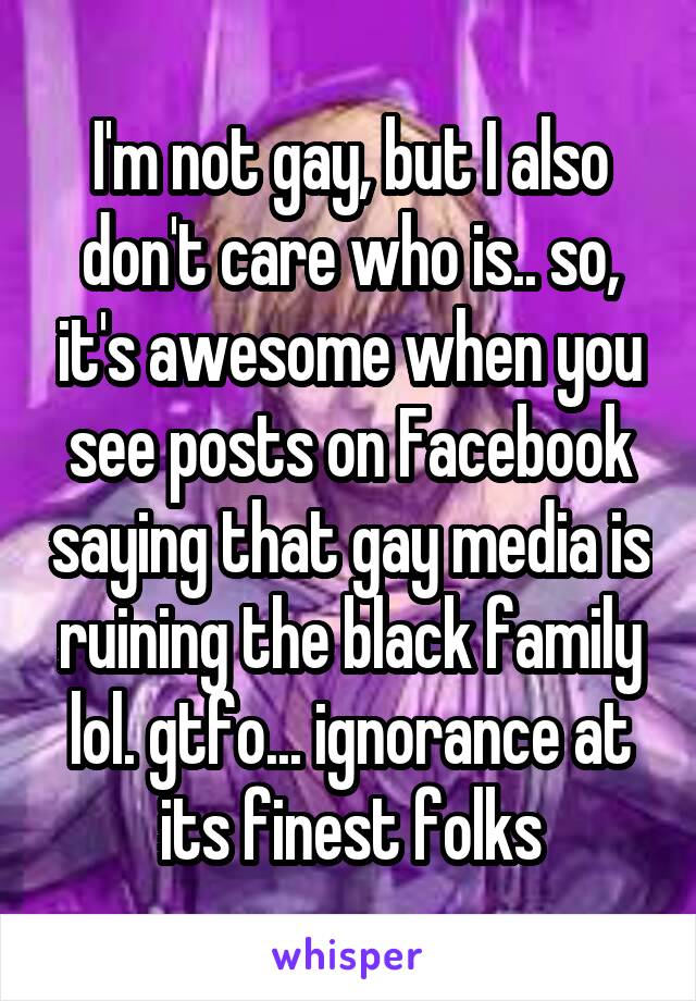 I'm not gay, but I also don't care who is.. so, it's awesome when you see posts on Facebook saying that gay media is ruining the black family lol. gtfo... ignorance at its finest folks