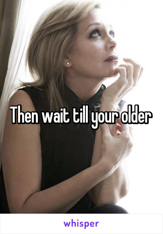 Then wait till your older 