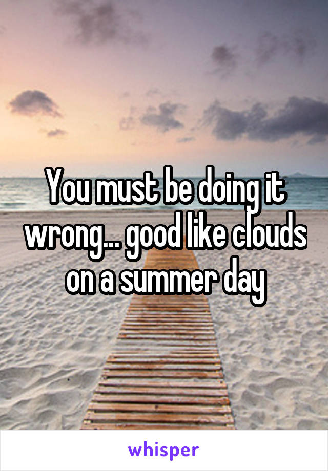 You must be doing it wrong... good like clouds on a summer day