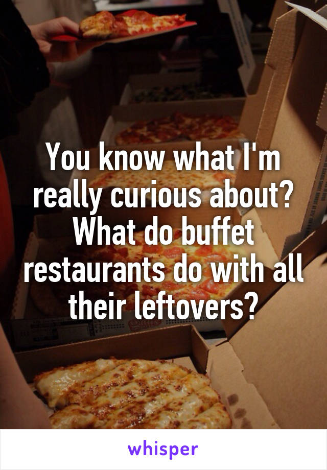 You know what I'm really curious about? What do buffet restaurants do with all their leftovers?