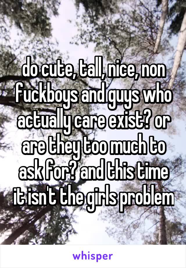 do cute, tall, nice, non fuckboys and guys who actually care exist? or are they too much to ask for? and this time it isn't the girls problem