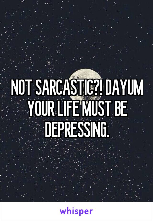 NOT SARCASTIC?! DAYUM YOUR LIFE MUST BE DEPRESSING.