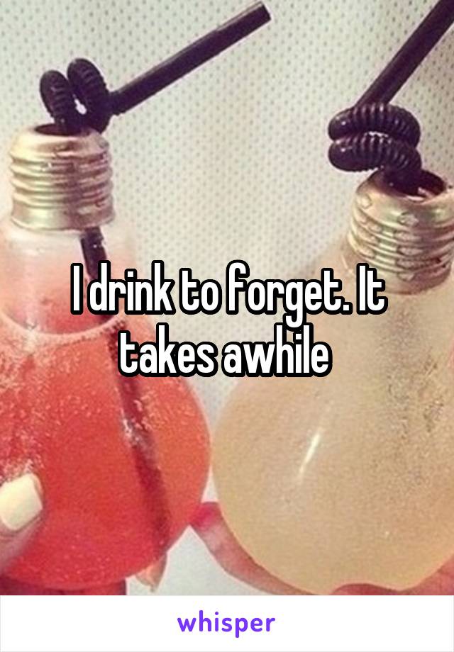 I drink to forget. It takes awhile 