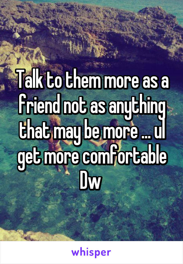 Talk to them more as a friend not as anything that may be more ... ul get more comfortable Dw 