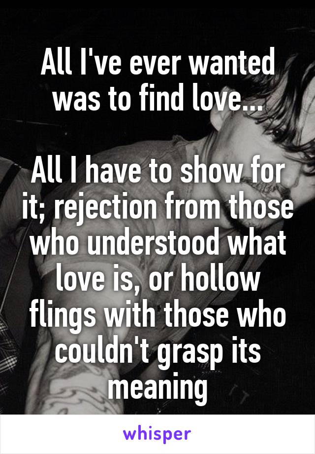 All I've ever wanted was to find love...

All I have to show for it; rejection from those who understood what love is, or hollow flings with those who couldn't grasp its meaning