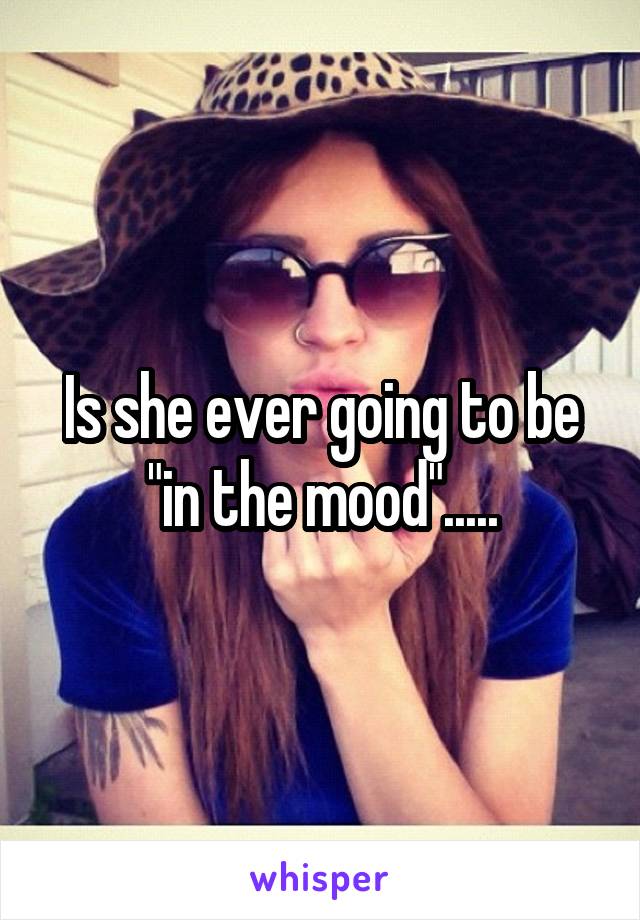 Is she ever going to be "in the mood".....