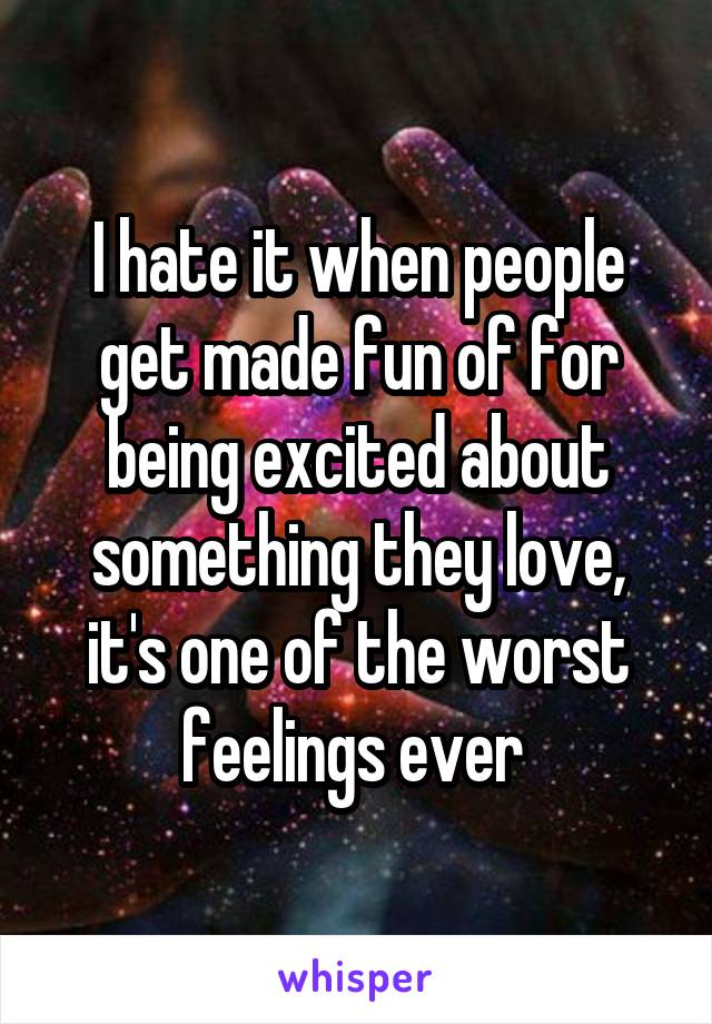 I hate it when people get made fun of for being excited about something they love, it's one of the worst feelings ever 