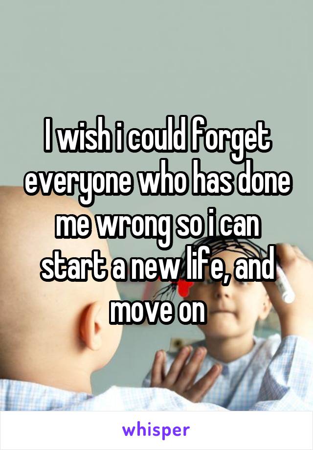 I wish i could forget everyone who has done me wrong so i can start a new life, and move on