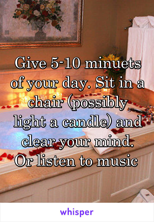 Give 5-10 minuets of your day. Sit in a chair (possibly light a candle) and clear your mind. Or listen to music 