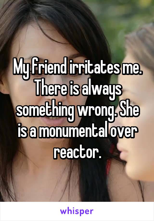 My friend irritates me. There is always something wrong. She is a monumental over reactor.