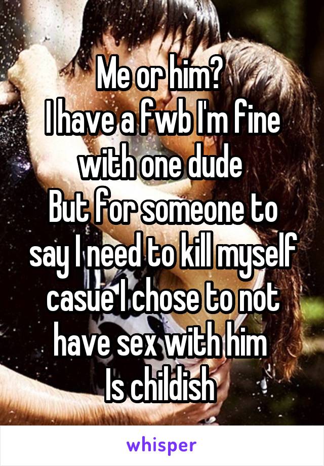 Me or him? 
I have a fwb I'm fine with one dude 
But for someone to say I need to kill myself casue I chose to not have sex with him 
Is childish 