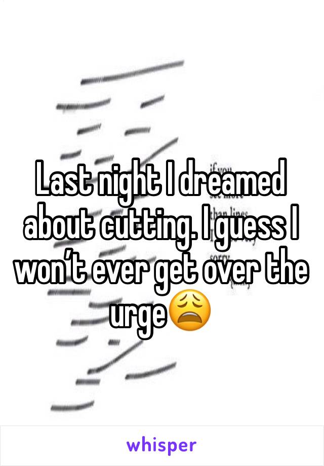 Last night I dreamed about cutting. I guess I won’t ever get over the urge😩