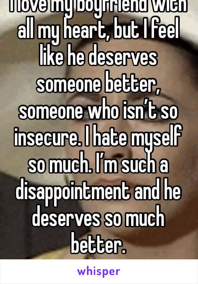 I love my boyfriend with all my heart, but I feel like he deserves someone better, someone who isn’t so insecure. I hate myself so much. I’m such a disappointment and he deserves so much better. 