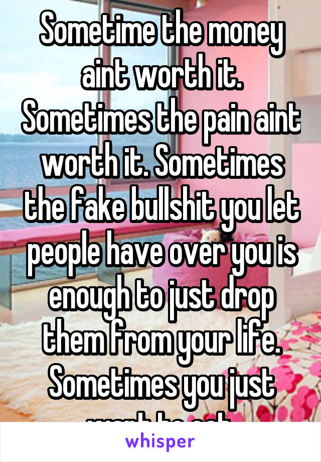 Sometime the money aint worth it. Sometimes the pain aint worth it. Sometimes the fake bullshit you let people have over you is enough to just drop them from your life. Sometimes you just want to eat.