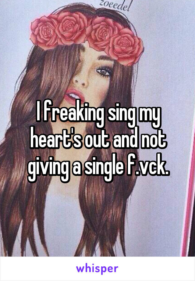 I freaking sing my heart's out and not giving a single f.vck.