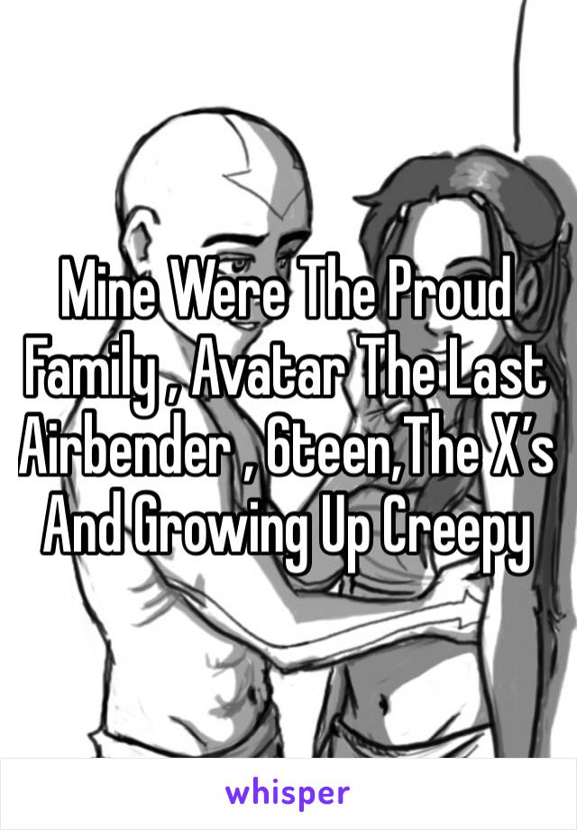 Mine Were The Proud Family , Avatar The Last Airbender , 6teen,The X’s And Growing Up Creepy