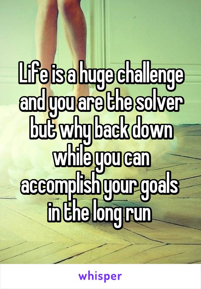 Life is a huge challenge and you are the solver but why back down while you can accomplish your goals  in the long run 