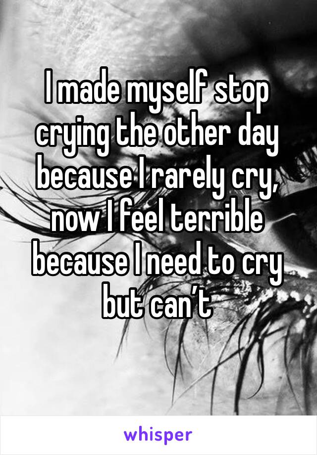 I made myself stop crying the other day because I rarely cry, now I feel terrible because I need to cry but can’t