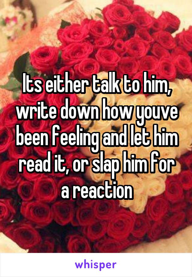 Its either talk to him, write down how youve been feeling and let him read it, or slap him for a reaction