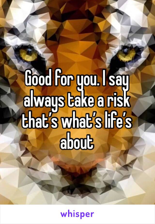 Good for you. I say always take a risk that’s what’s life’s about