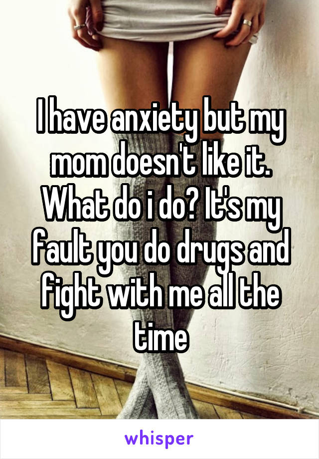 I have anxiety but my mom doesn't like it. What do i do? It's my fault you do drugs and fight with me all the time