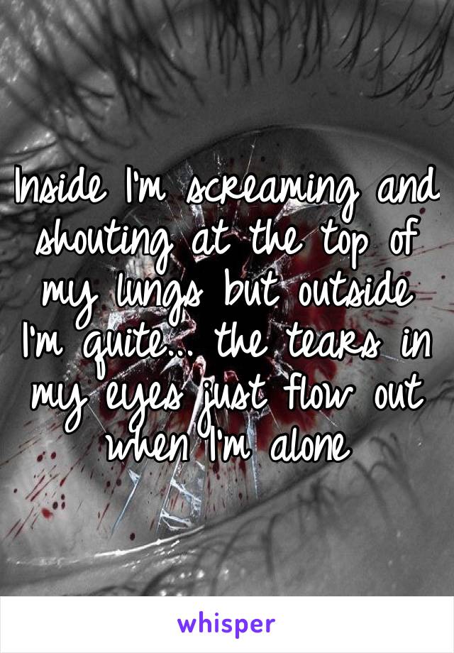 Inside I’m screaming and shouting at the top of my lungs but outside I’m quite... the tears in my eyes just flow out when I’m alone