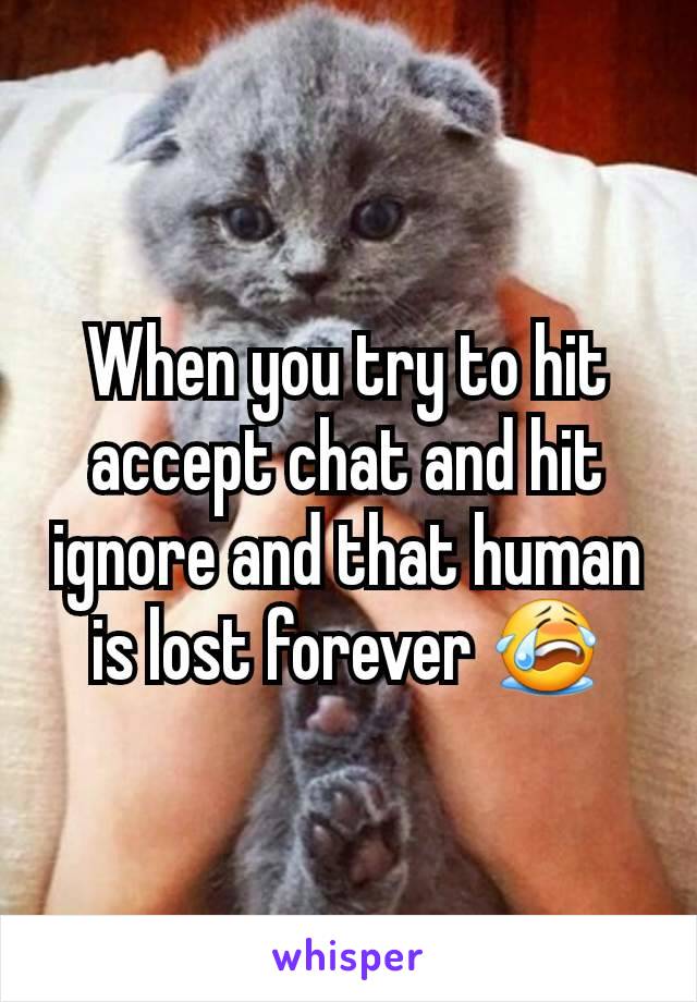 When you try to hit accept chat and hit ignore and that human is lost forever 😭