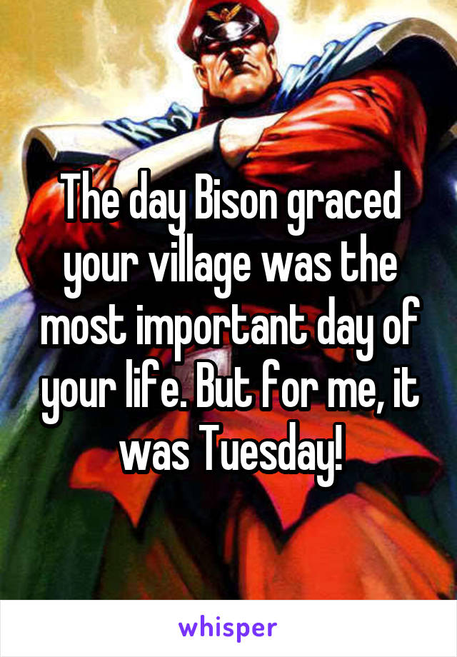 The day Bison graced your village was the most important day of your life. But for me, it was Tuesday!
