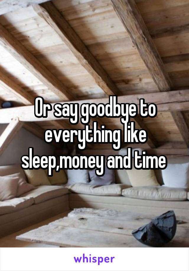 Or say goodbye to everything like sleep,money and time 