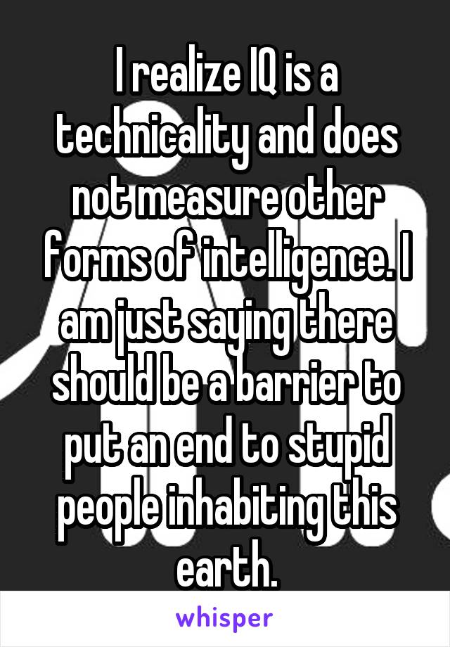 I realize IQ is a technicality and does not measure other forms of intelligence. I am just saying there should be a barrier to put an end to stupid people inhabiting this earth.