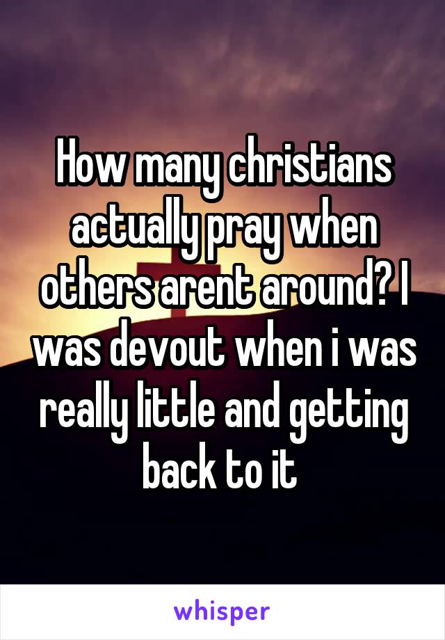 How many christians actually pray when others arent around? I was devout when i was really little and getting back to it 