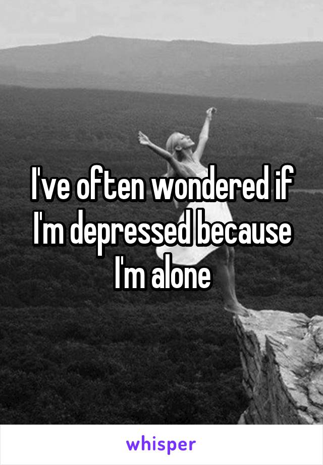 I've often wondered if I'm depressed because I'm alone