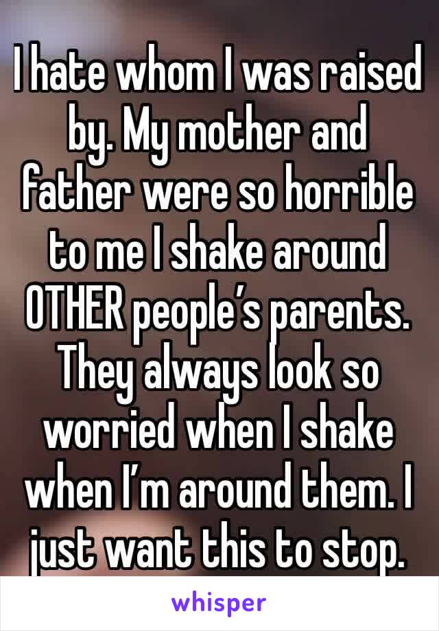 I hate whom I was raised by. My mother and father were so horrible to me I shake around OTHER people’s parents. They always look so worried when I shake when I’m around them. I just want this to stop.