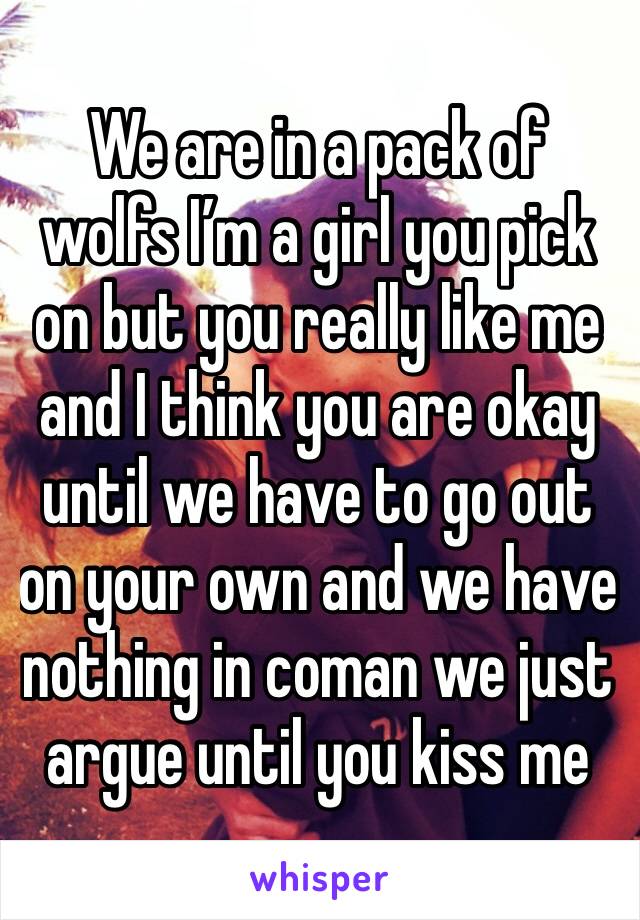 We are in a pack of wolfs I’m a girl you pick on but you really like me and I think you are okay until we have to go out on your own and we have nothing in coman we just argue until you kiss me 