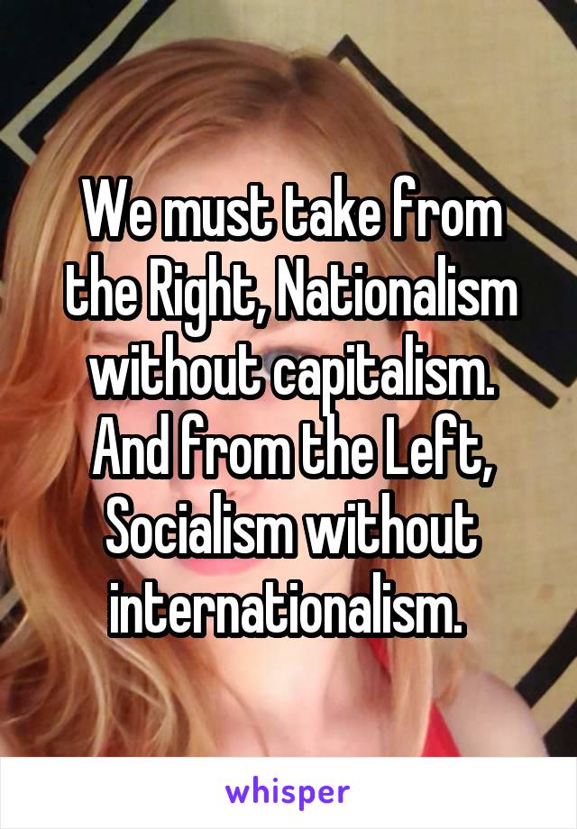 We must take from the Right, Nationalism without capitalism.
And from the Left, Socialism without internationalism. 