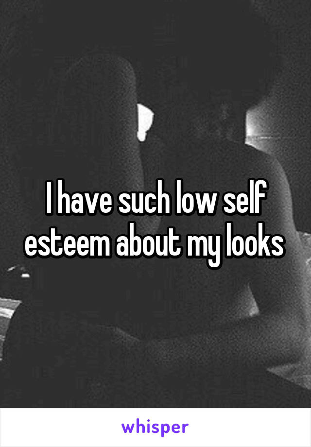 I have such low self esteem about my looks 
