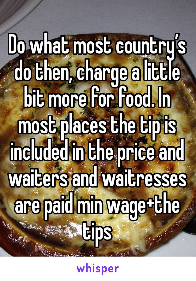 Do what most country’s do then, charge a little bit more for food. In most places the tip is included in the price and waiters and waitresses are paid min wage+the tips 