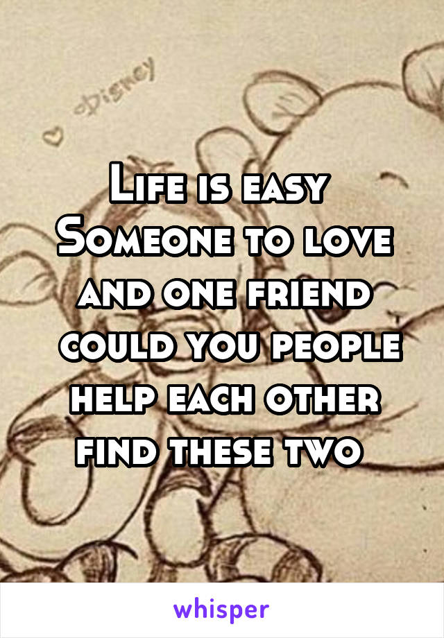 Life is easy 
Someone to love and one friend
 could you people help each other find these two 