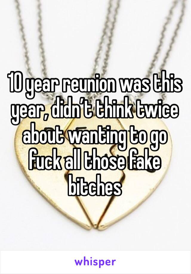 10 year reunion was this year, didn’t think twice about wanting to go fuck all those fake bitches 