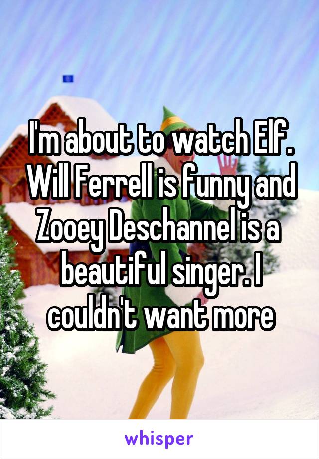 I'm about to watch Elf. Will Ferrell is funny and Zooey Deschannel is a  beautiful singer. I couldn't want more