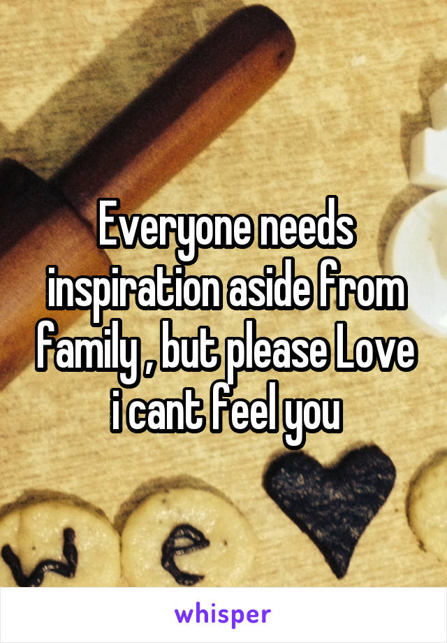 Everyone needs inspiration aside from family , but please Love i cant feel you