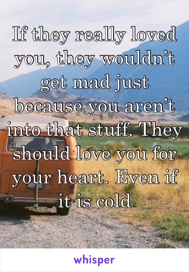 If they really loved you, they wouldn’t get mad just because you aren’t into that stuff. They should love you for your heart. Even if it is cold