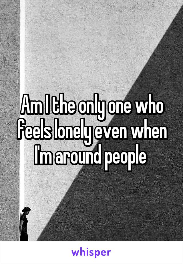 Am I the only one who feels lonely even when I'm around people 