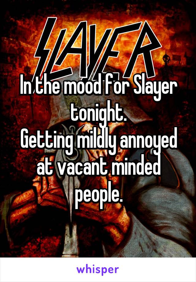 In the mood for Slayer tonight.
Getting mildly annoyed at vacant minded people.
