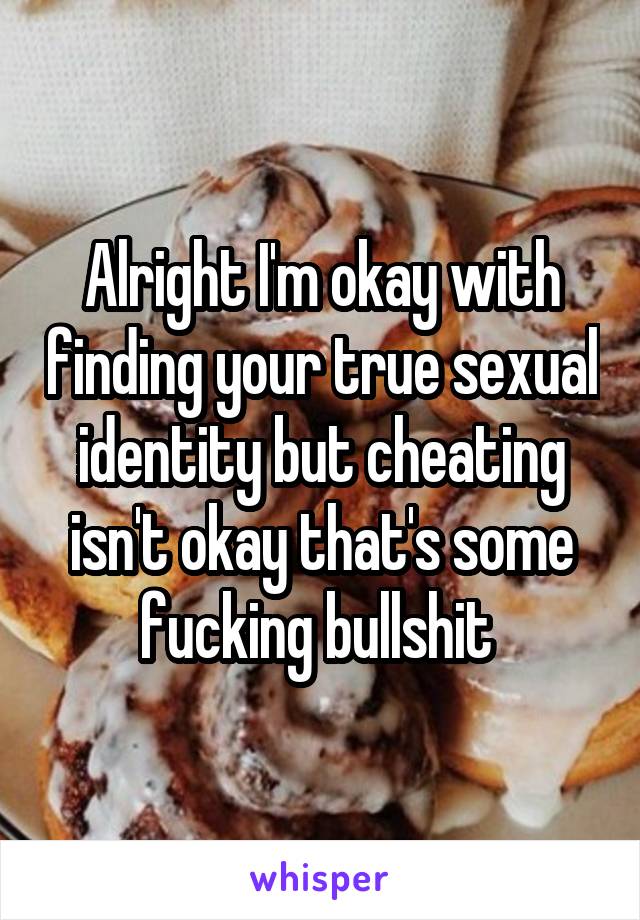Alright I'm okay with finding your true sexual identity but cheating isn't okay that's some fucking bullshit 