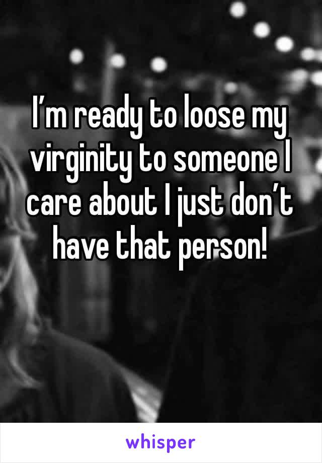 I’m ready to loose my virginity to someone I care about I just don’t have that person!