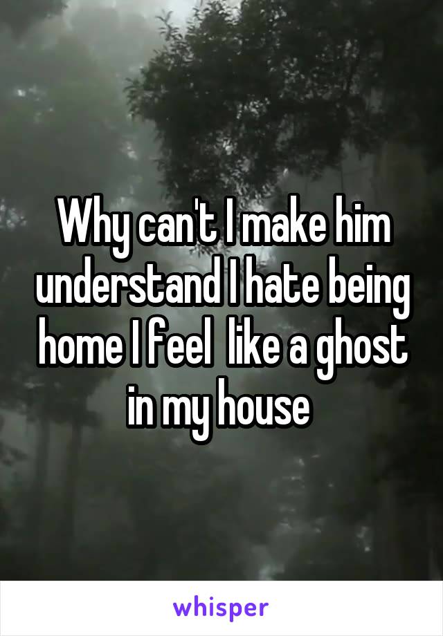 Why can't I make him understand I hate being home I feel  like a ghost in my house 