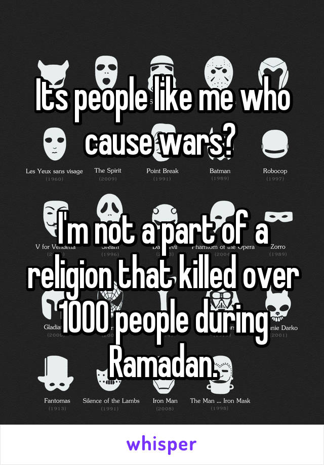Its people like me who cause wars? 

I'm not a part of a religion that killed over 1000 people during Ramadan.