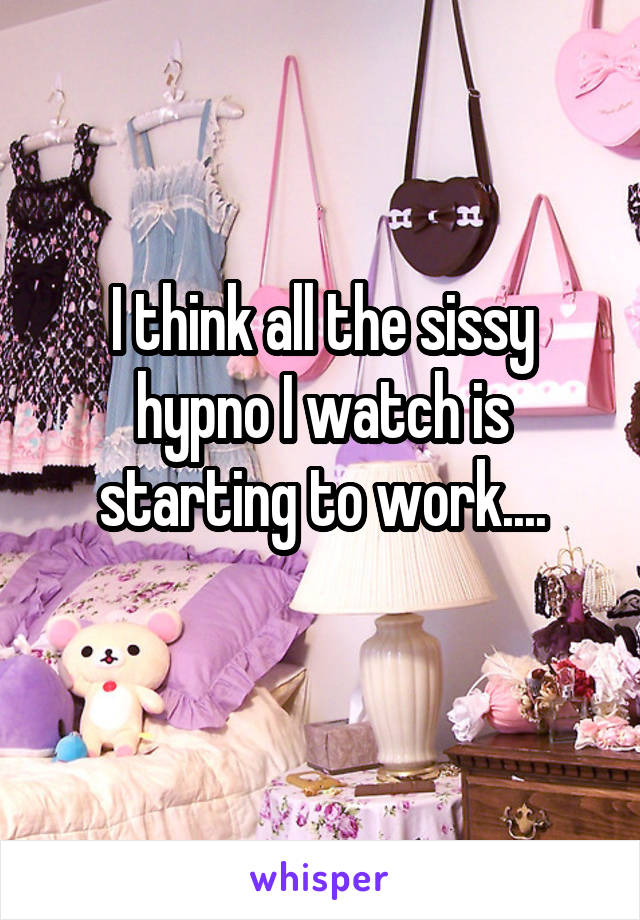 I think all the sissy hypno I watch is starting to work....
